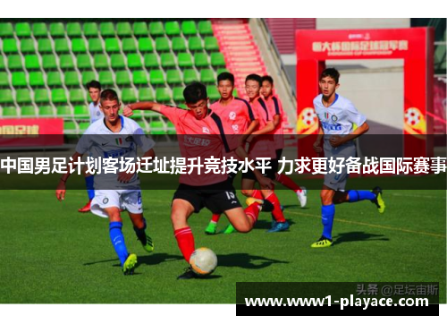 中国男足计划客场迁址提升竞技水平 力求更好备战国际赛事