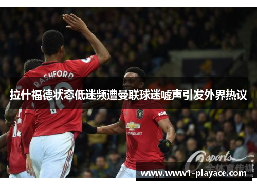 拉什福德状态低迷频遭曼联球迷嘘声引发外界热议 拉什福德状态低迷频遭曼联球迷嘘声引发外界热议